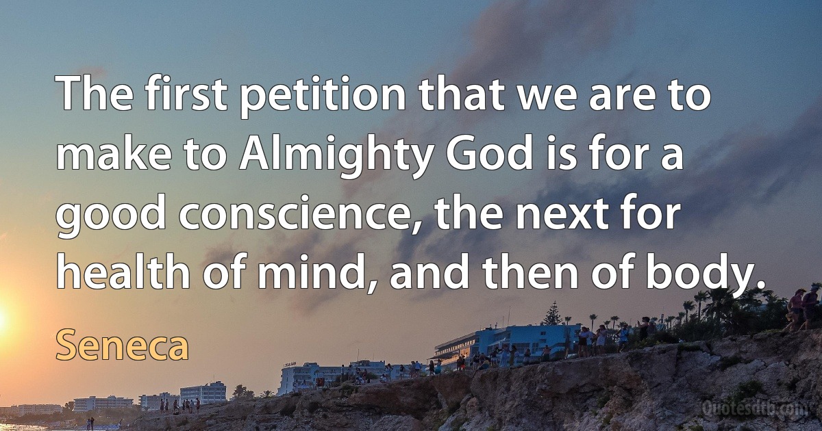 The first petition that we are to make to Almighty God is for a good conscience, the next for health of mind, and then of body. (Seneca)