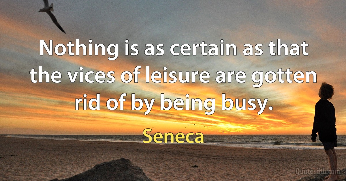 Nothing is as certain as that the vices of leisure are gotten rid of by being busy. (Seneca)