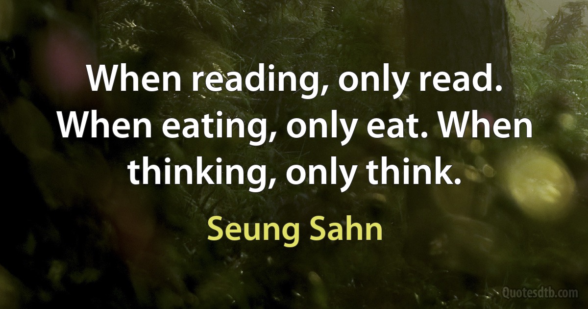 When reading, only read. When eating, only eat. When thinking, only think. (Seung Sahn)