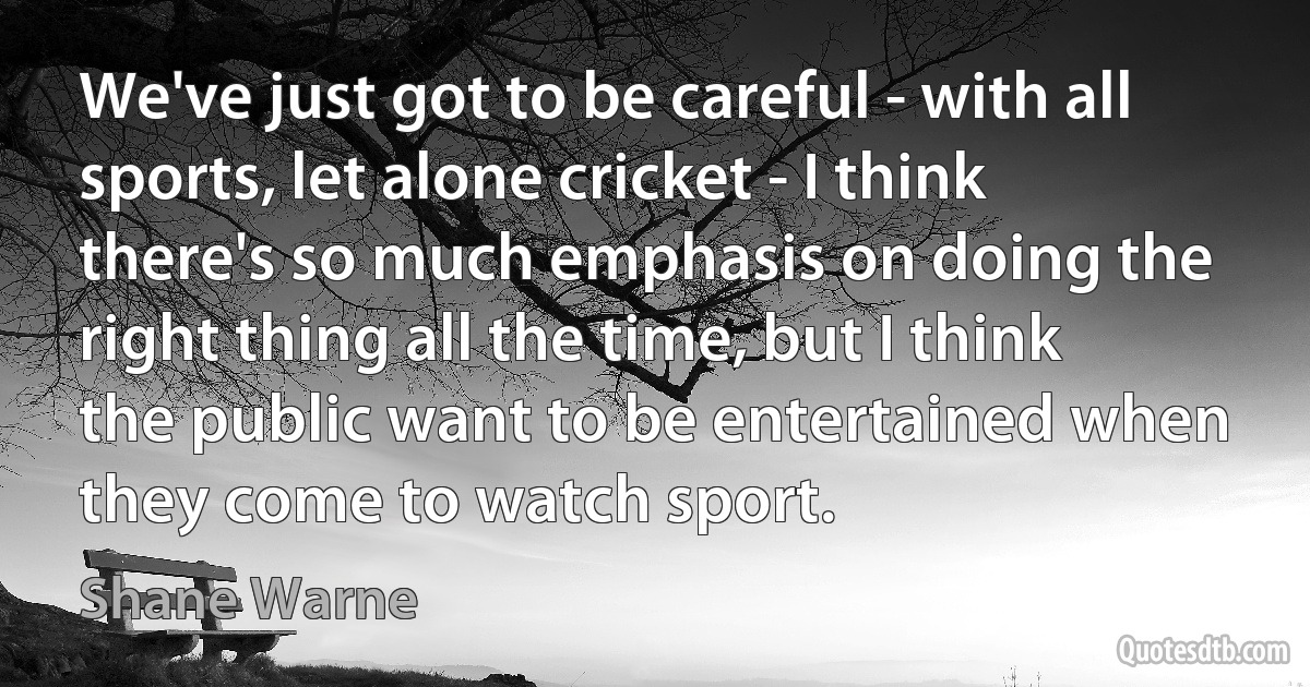 We've just got to be careful - with all sports, let alone cricket - I think there's so much emphasis on doing the right thing all the time, but I think the public want to be entertained when they come to watch sport. (Shane Warne)