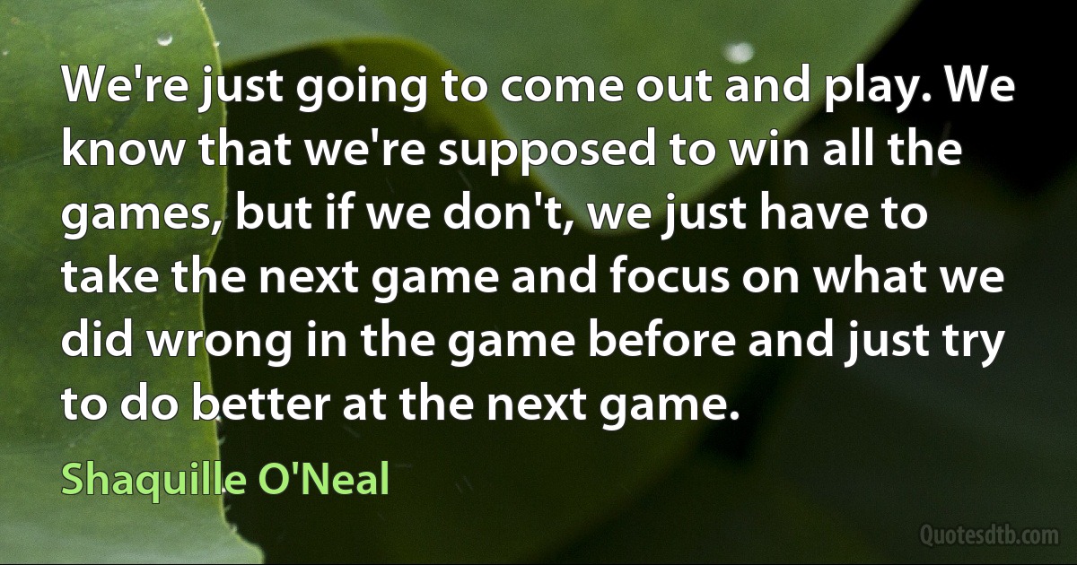 We're just going to come out and play. We know that we're supposed to win all the games, but if we don't, we just have to take the next game and focus on what we did wrong in the game before and just try to do better at the next game. (Shaquille O'Neal)