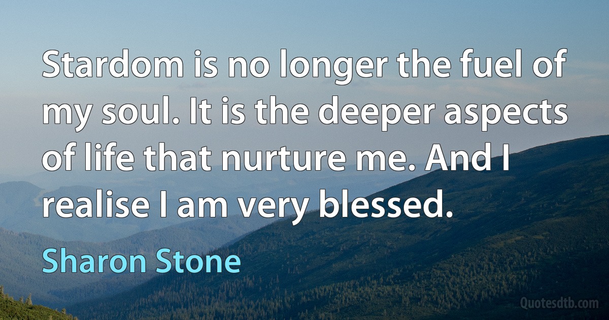 Stardom is no longer the fuel of my soul. It is the deeper aspects of life that nurture me. And I realise I am very blessed. (Sharon Stone)