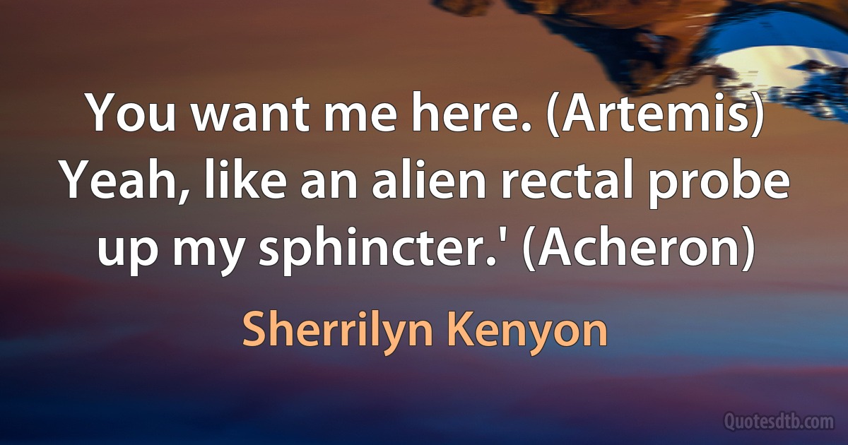 You want me here. (Artemis)
Yeah, like an alien rectal probe up my sphincter.' (Acheron) (Sherrilyn Kenyon)