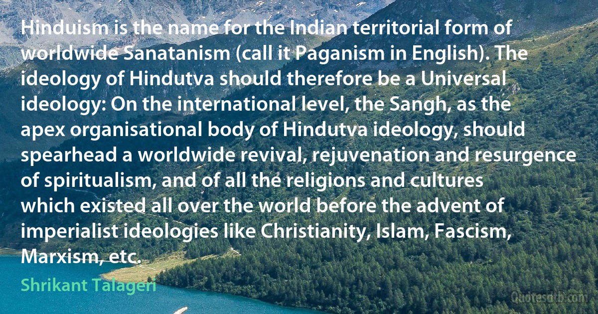 Hinduism is the name for the Indian territorial form of worldwide Sanatanism (call it Paganism in English). The ideology of Hindutva should therefore be a Universal ideology: On the international level, the Sangh, as the apex organisational body of Hindutva ideology, should spearhead a worldwide revival, rejuvenation and resurgence of spiritualism, and of all the religions and cultures which existed all over the world before the advent of imperialist ideologies like Christianity, Islam, Fascism, Marxism, etc. (Shrikant Talageri)