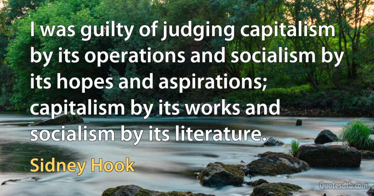 I was guilty of judging capitalism by its operations and socialism by its hopes and aspirations; capitalism by its works and socialism by its literature. (Sidney Hook)