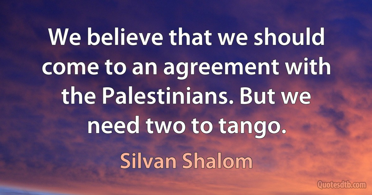 We believe that we should come to an agreement with the Palestinians. But we need two to tango. (Silvan Shalom)