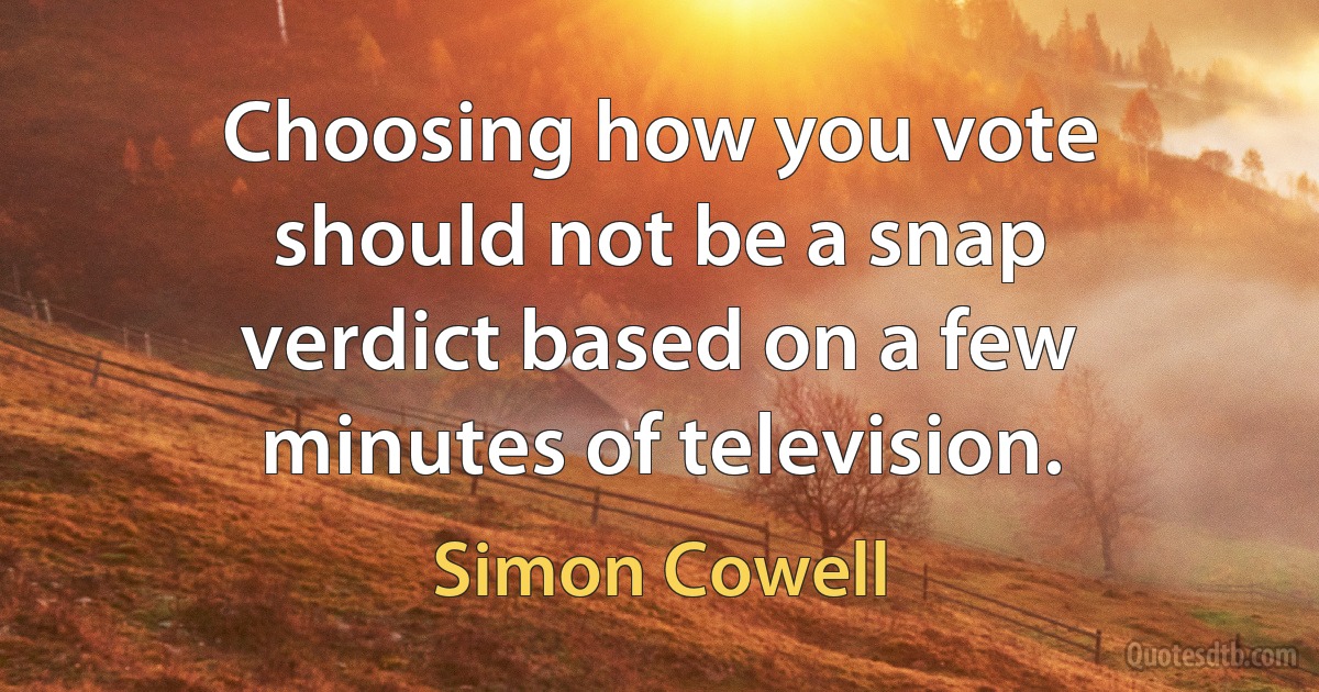 Choosing how you vote should not be a snap verdict based on a few minutes of television. (Simon Cowell)