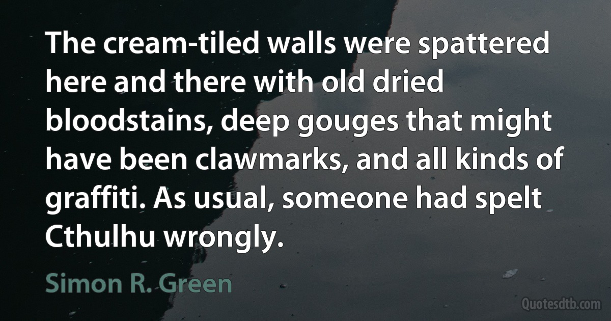 The cream-tiled walls were spattered here and there with old dried bloodstains, deep gouges that might have been clawmarks, and all kinds of graffiti. As usual, someone had spelt Cthulhu wrongly. (Simon R. Green)