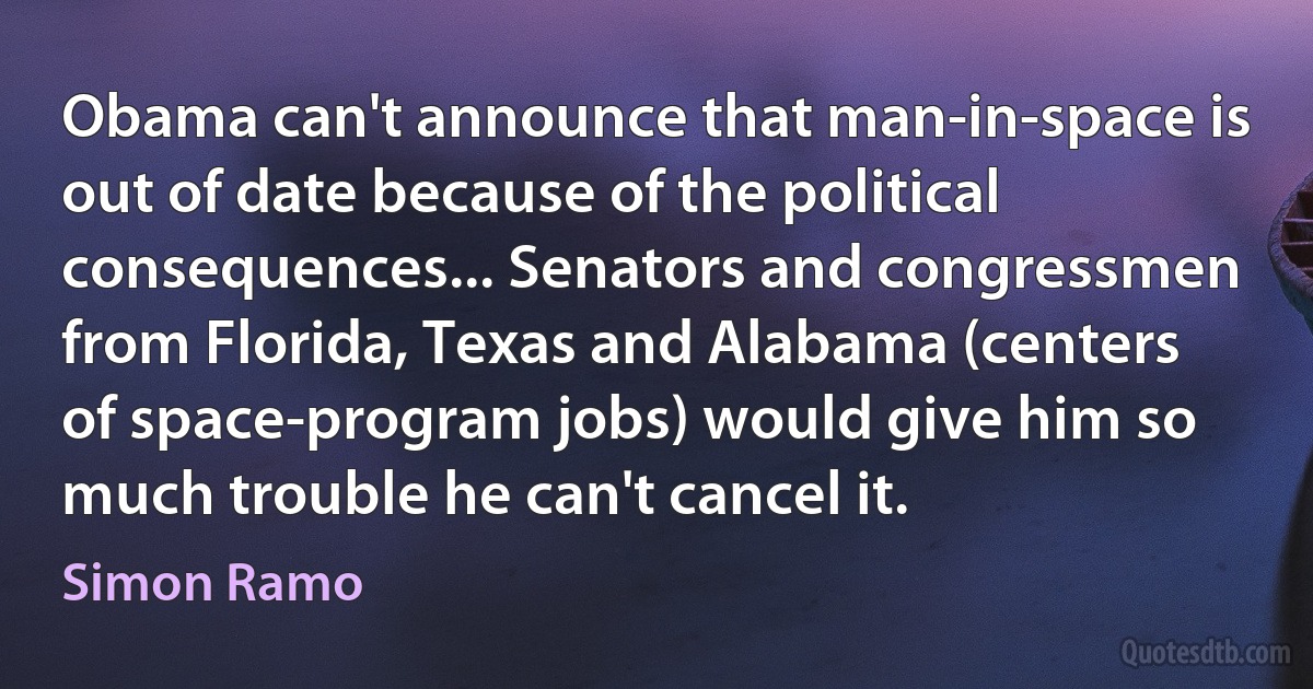 Obama can't announce that man-in-space is out of date because of the political consequences... Senators and congressmen from Florida, Texas and Alabama (centers of space-program jobs) would give him so much trouble he can't cancel it. (Simon Ramo)