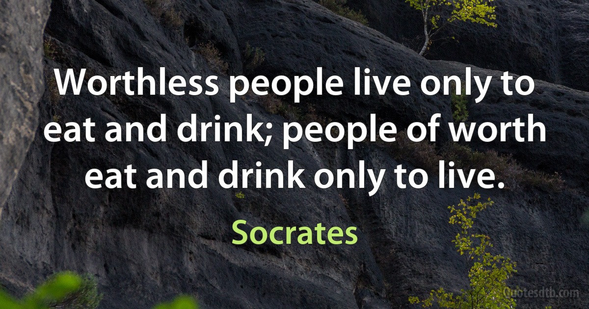 Worthless people live only to eat and drink; people of worth eat and drink only to live. (Socrates)