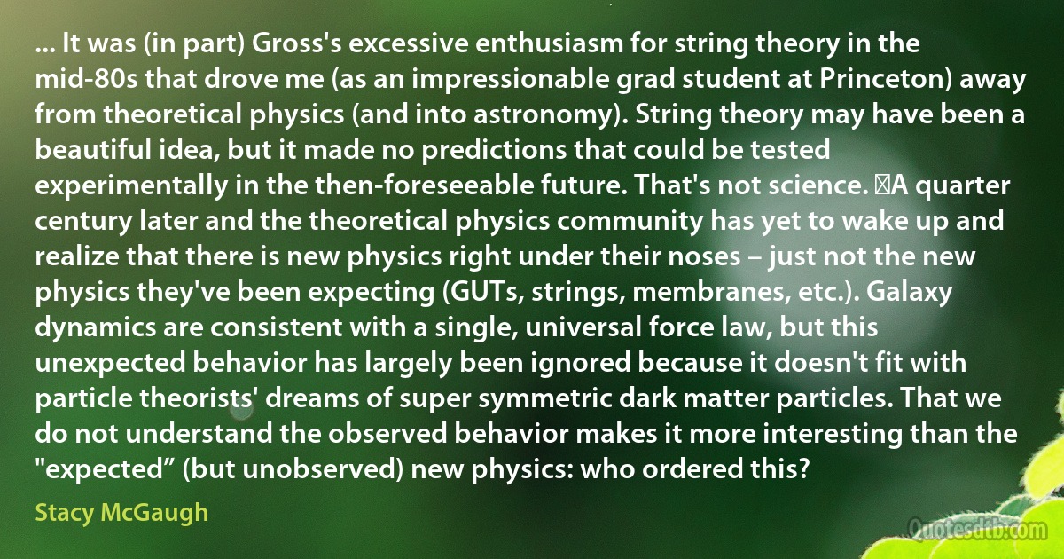 ... It was (in part) Gross's excessive enthusiasm for string theory in the mid-80s that drove me (as an impressionable grad student at Princeton) away from theoretical physics (and into astronomy). String theory may have been a beautiful idea, but it made no predictions that could be tested experimentally in the then-foreseeable future. That's not science.  A quarter century later and the theoretical physics community has yet to wake up and realize that there is new physics right under their noses – just not the new physics they've been expecting (GUTs, strings, membranes, etc.). Galaxy dynamics are consistent with a single, universal force law, but this unexpected behavior has largely been ignored because it doesn't fit with particle theorists' dreams of super symmetric dark matter particles. That we do not understand the observed behavior makes it more interesting than the "expected” (but unobserved) new physics: who ordered this? (Stacy McGaugh)