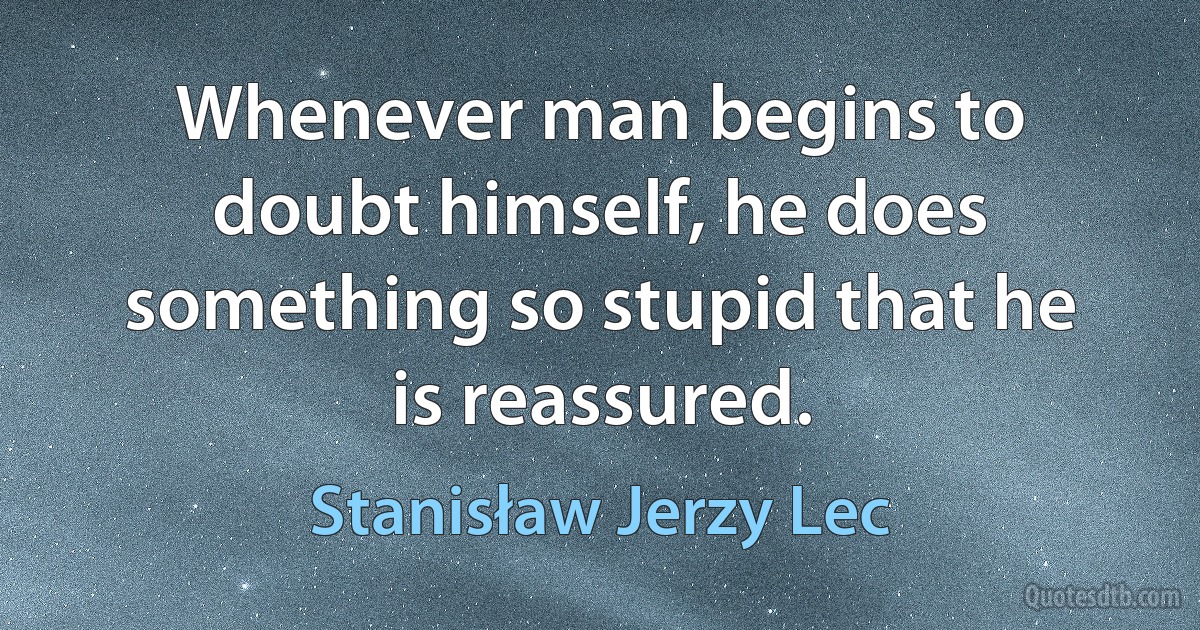 Whenever man begins to doubt himself, he does something so stupid that he is reassured. (Stanisław Jerzy Lec)