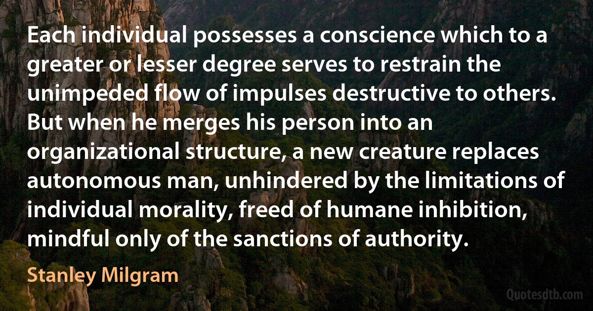 Each individual possesses a conscience which to a greater or lesser degree serves to restrain the unimpeded flow of impulses destructive to others. But when he merges his person into an organizational structure, a new creature replaces autonomous man, unhindered by the limitations of individual morality, freed of humane inhibition, mindful only of the sanctions of authority. (Stanley Milgram)