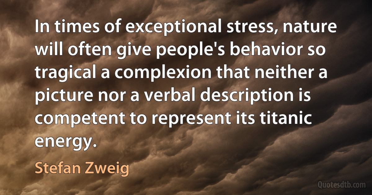 In times of exceptional stress, nature will often give people's behavior so tragical a complexion that neither a picture nor a verbal description is competent to represent its titanic energy. (Stefan Zweig)