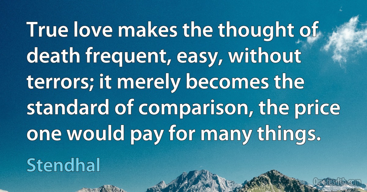 True love makes the thought of death frequent, easy, without terrors; it merely becomes the standard of comparison, the price one would pay for many things. (Stendhal)