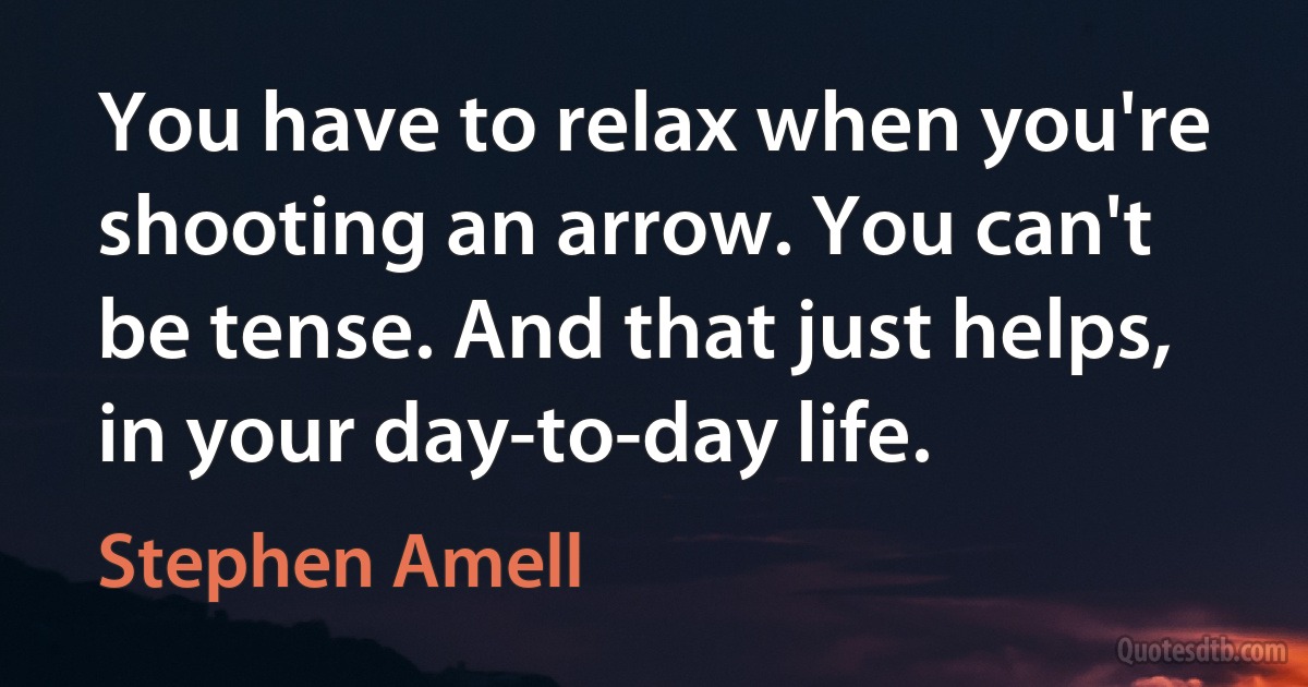 You have to relax when you're shooting an arrow. You can't be tense. And that just helps, in your day-to-day life. (Stephen Amell)