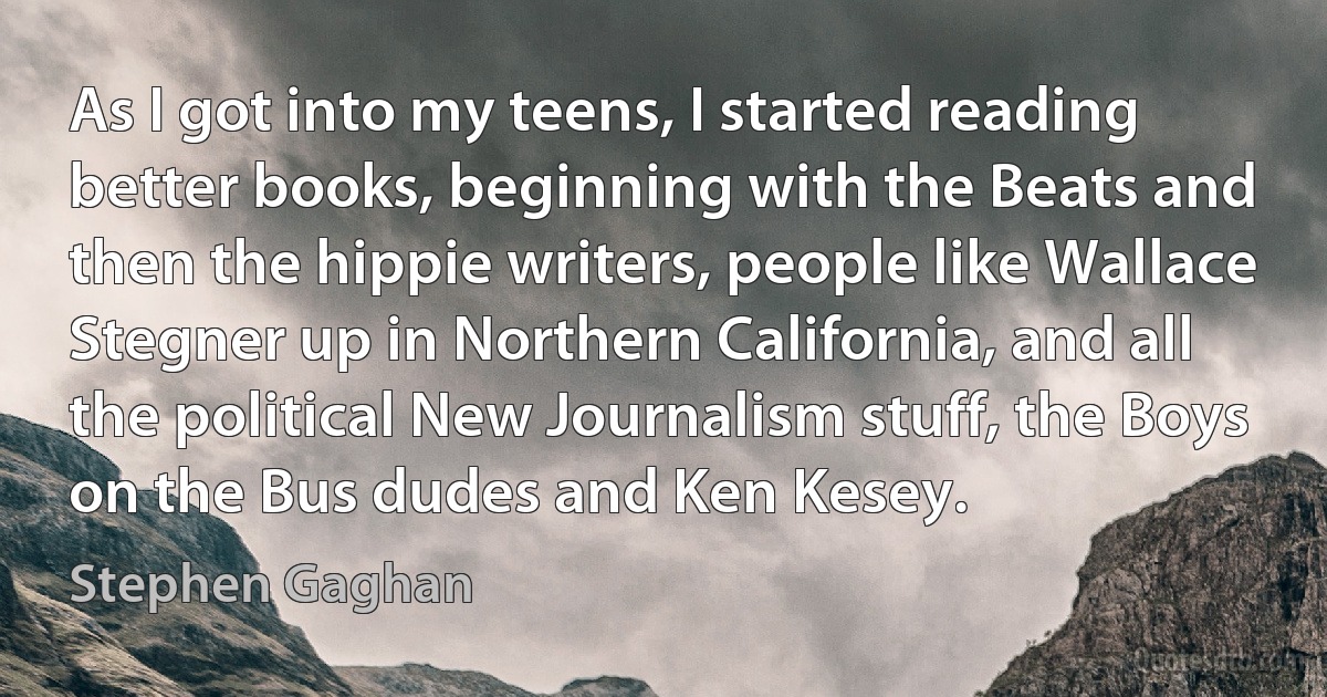 As I got into my teens, I started reading better books, beginning with the Beats and then the hippie writers, people like Wallace Stegner up in Northern California, and all the political New Journalism stuff, the Boys on the Bus dudes and Ken Kesey. (Stephen Gaghan)