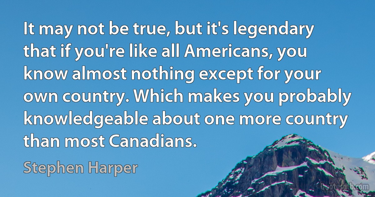 It may not be true, but it's legendary that if you're like all Americans, you know almost nothing except for your own country. Which makes you probably knowledgeable about one more country than most Canadians. (Stephen Harper)