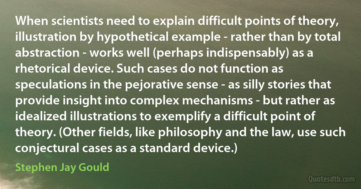 When scientists need to explain difficult points of theory, illustration by hypothetical example - rather than by total abstraction - works well (perhaps indispensably) as a rhetorical device. Such cases do not function as speculations in the pejorative sense - as silly stories that provide insight into complex mechanisms - but rather as idealized illustrations to exemplify a difficult point of theory. (Other fields, like philosophy and the law, use such conjectural cases as a standard device.) (Stephen Jay Gould)