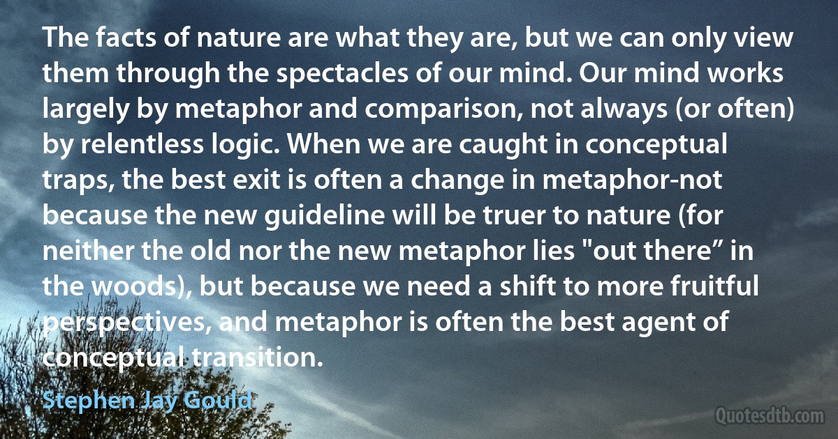 The facts of nature are what they are, but we can only view them through the spectacles of our mind. Our mind works largely by metaphor and comparison, not always (or often) by relentless logic. When we are caught in conceptual traps, the best exit is often a change in metaphor-not because the new guideline will be truer to nature (for neither the old nor the new metaphor lies "out there” in the woods), but because we need a shift to more fruitful perspectives, and metaphor is often the best agent of conceptual transition. (Stephen Jay Gould)