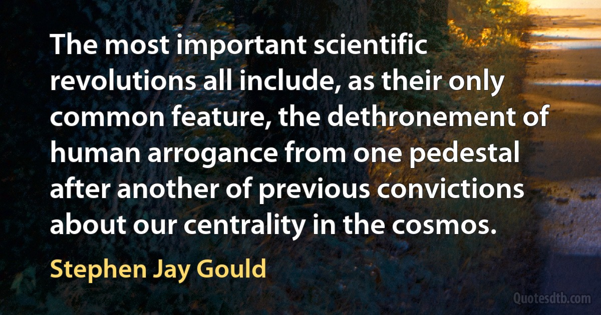 The most important scientific revolutions all include, as their only common feature, the dethronement of human arrogance from one pedestal after another of previous convictions about our centrality in the cosmos. (Stephen Jay Gould)