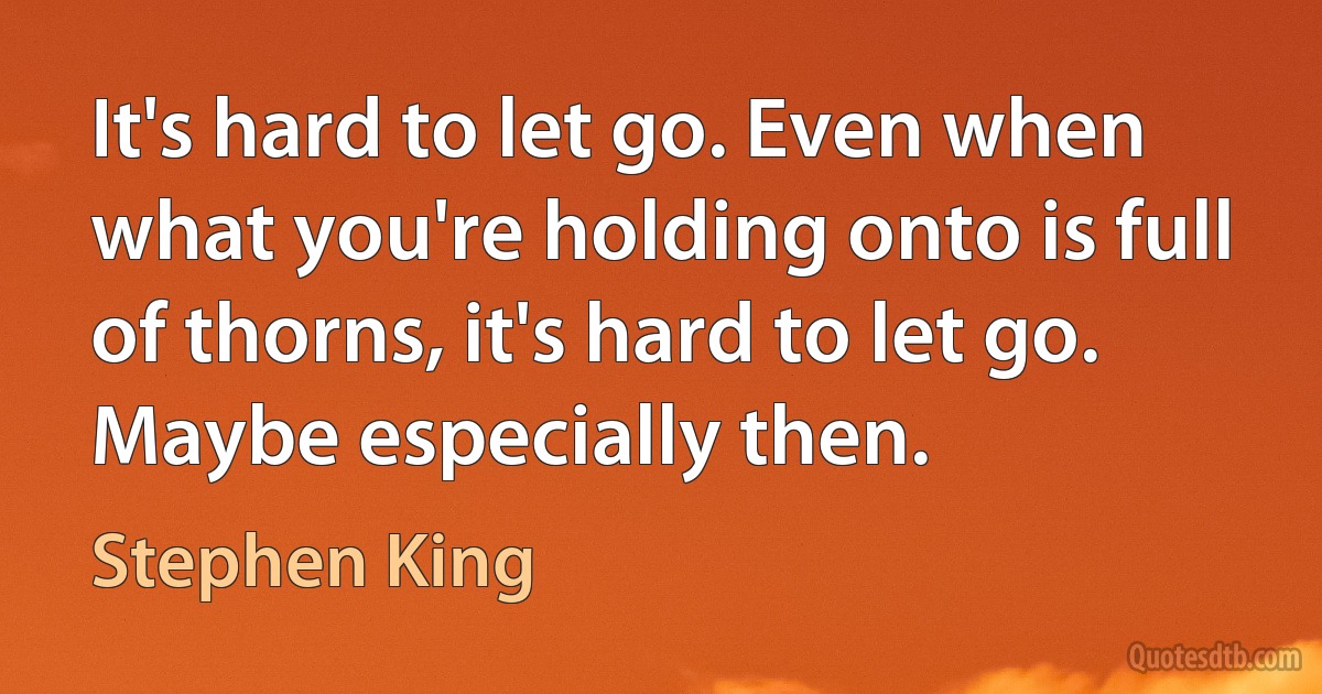 It's hard to let go. Even when what you're holding onto is full of thorns, it's hard to let go. Maybe especially then. (Stephen King)