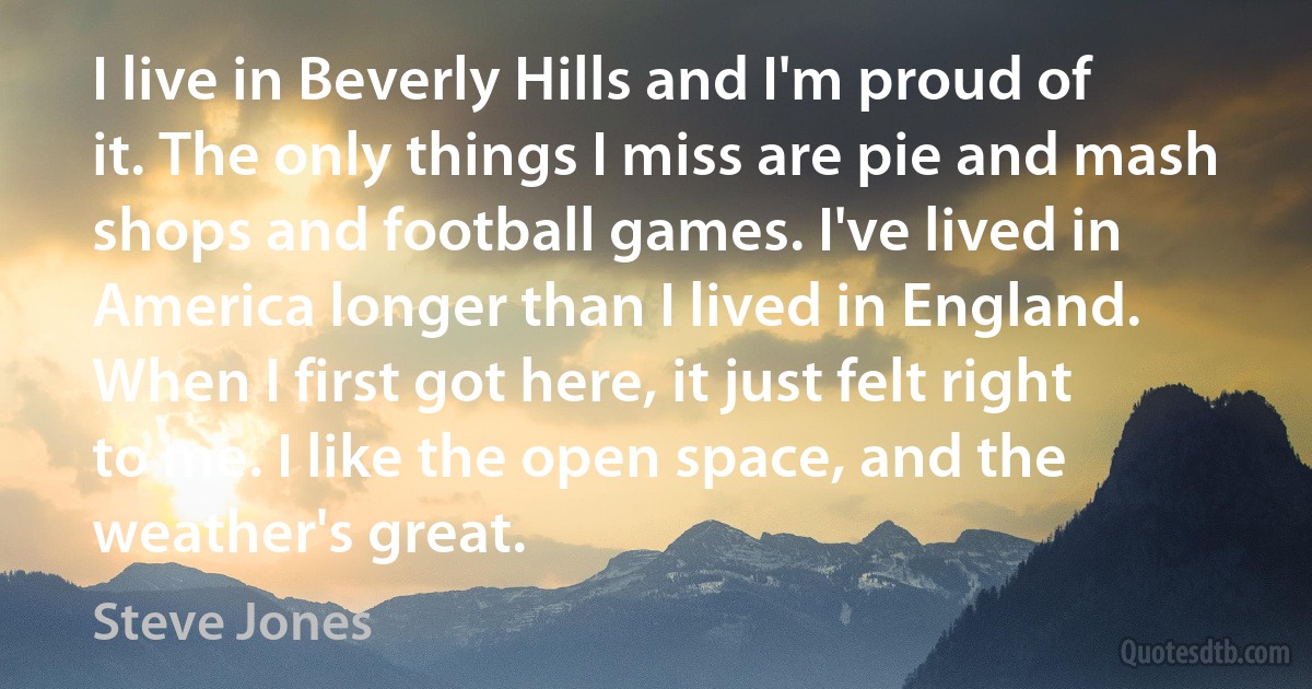 I live in Beverly Hills and I'm proud of it. The only things I miss are pie and mash shops and football games. I've lived in America longer than I lived in England. When I first got here, it just felt right to me. I like the open space, and the weather's great. (Steve Jones)