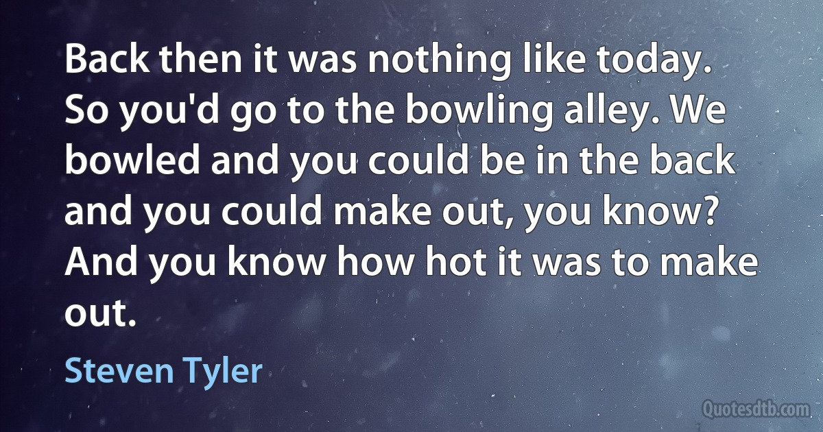 Back then it was nothing like today. So you'd go to the bowling alley. We bowled and you could be in the back and you could make out, you know? And you know how hot it was to make out. (Steven Tyler)