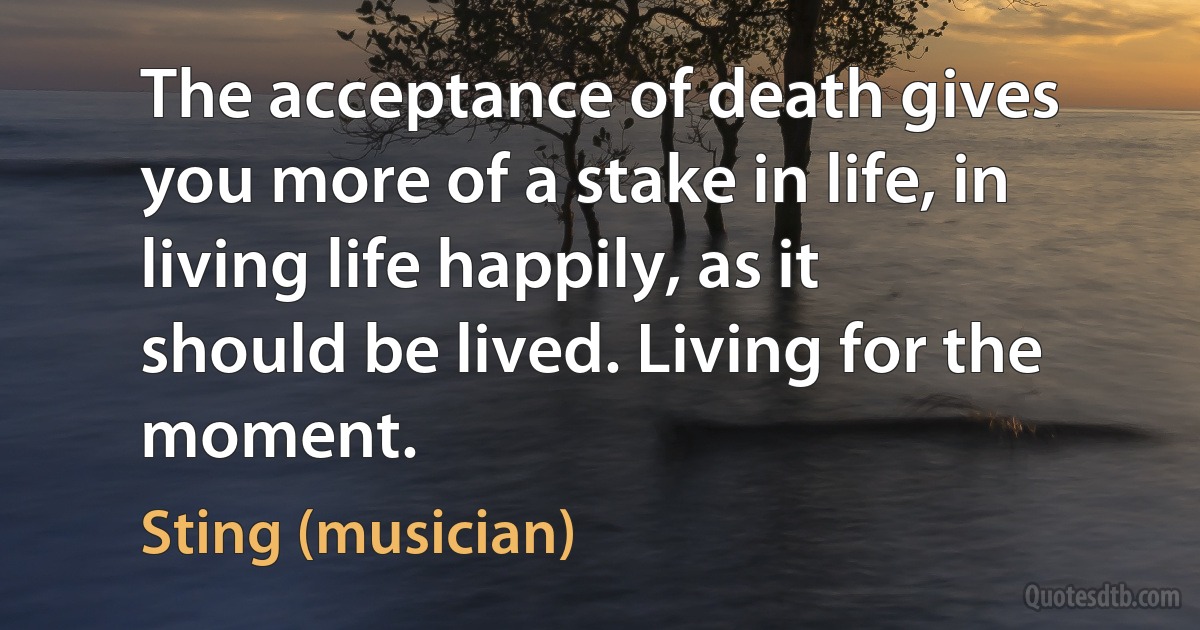 The acceptance of death gives you more of a stake in life, in living life happily, as it should be lived. Living for the moment. (Sting (musician))