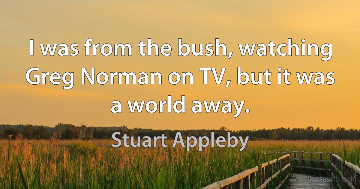 I was from the bush, watching Greg Norman on TV, but it was a world away. (Stuart Appleby)