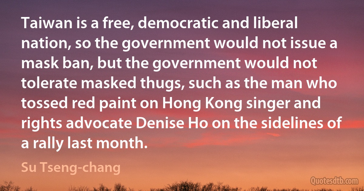 Taiwan is a free, democratic and liberal nation, so the government would not issue a mask ban, but the government would not tolerate masked thugs, such as the man who tossed red paint on Hong Kong singer and rights advocate Denise Ho on the sidelines of a rally last month. (Su Tseng-chang)