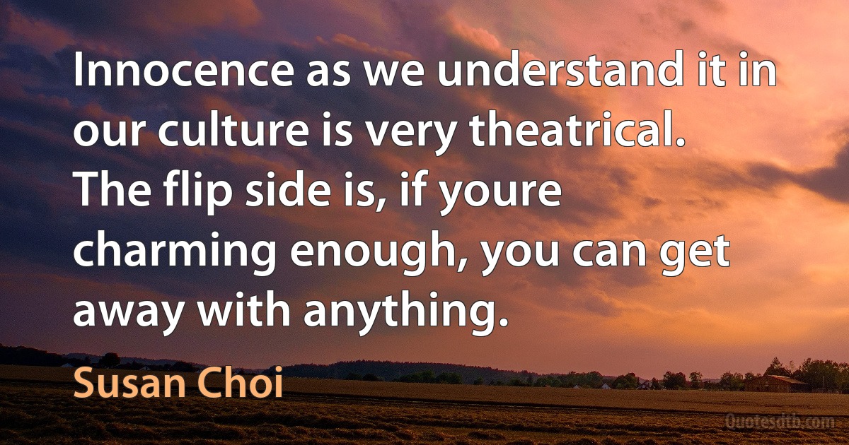 Innocence as we understand it in our culture is very theatrical. The flip side is, if youre charming enough, you can get away with anything. (Susan Choi)