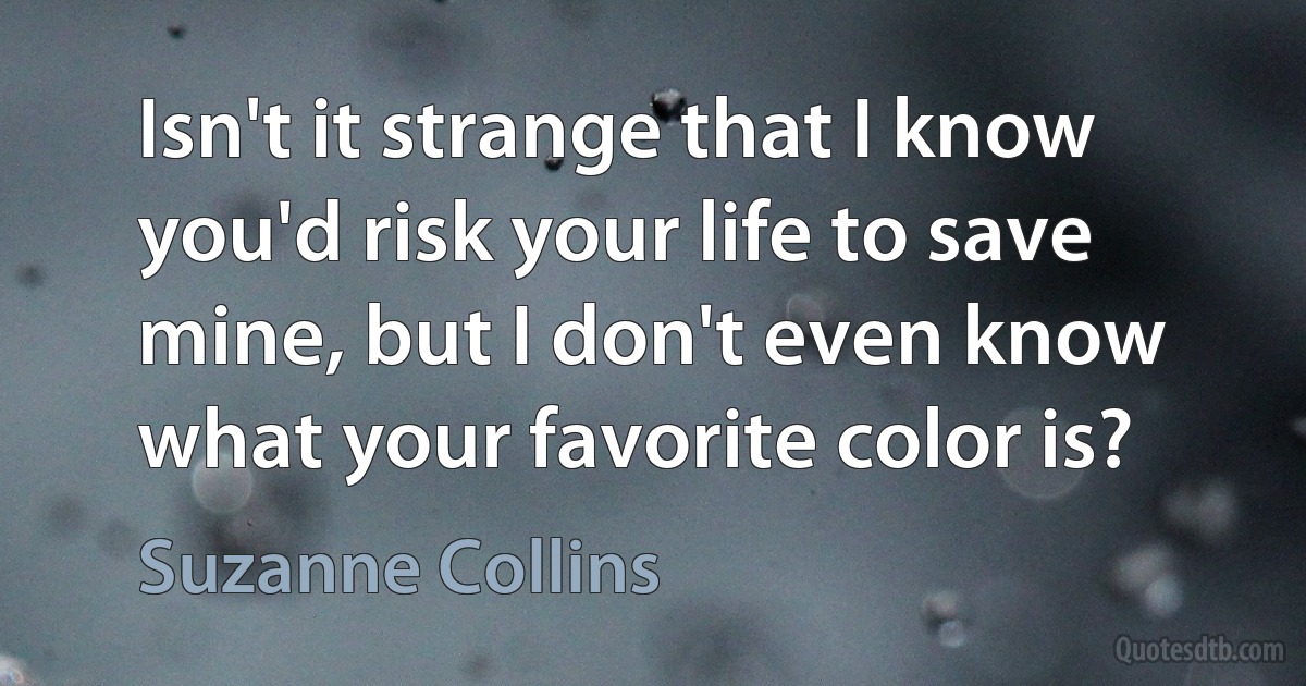 Isn't it strange that I know you'd risk your life to save mine, but I don't even know what your favorite color is? (Suzanne Collins)