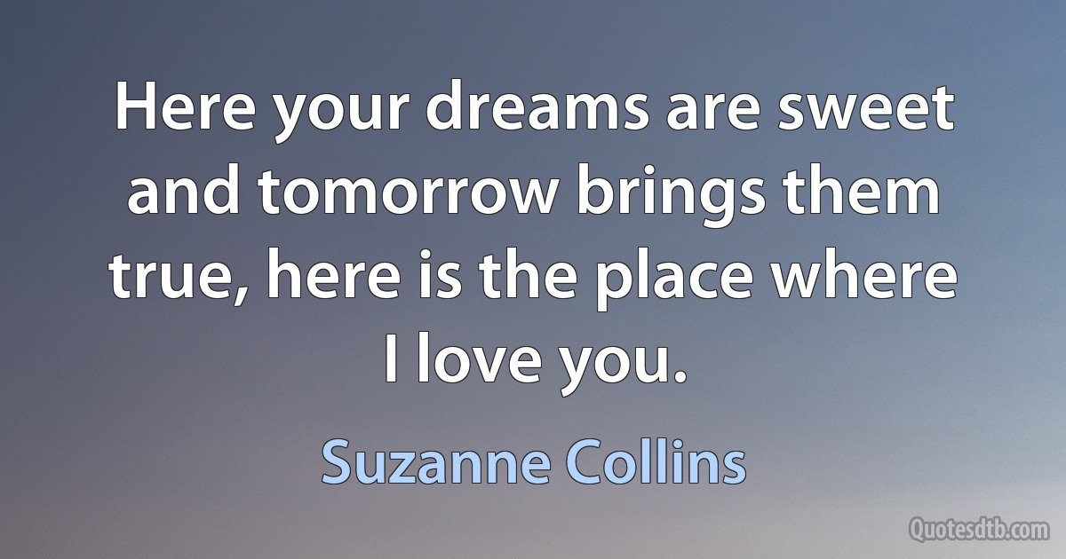 Here your dreams are sweet and tomorrow brings them true, here is the place where I love you. (Suzanne Collins)