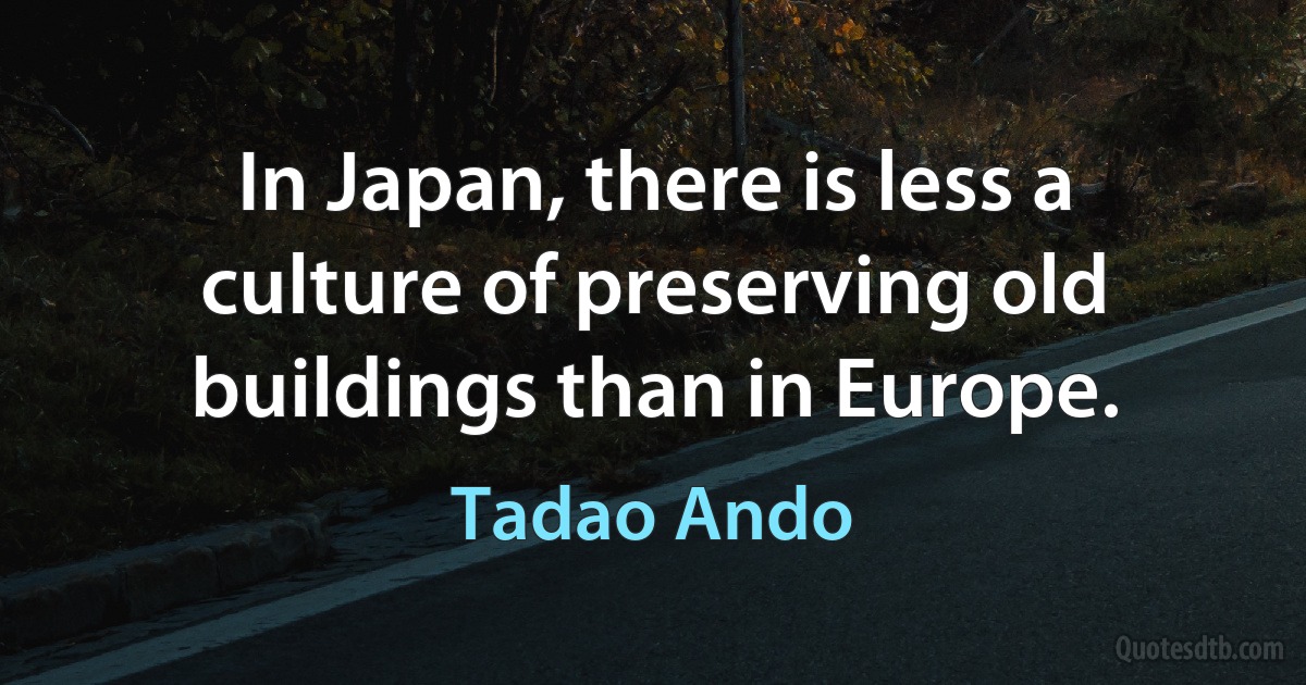 In Japan, there is less a culture of preserving old buildings than in Europe. (Tadao Ando)