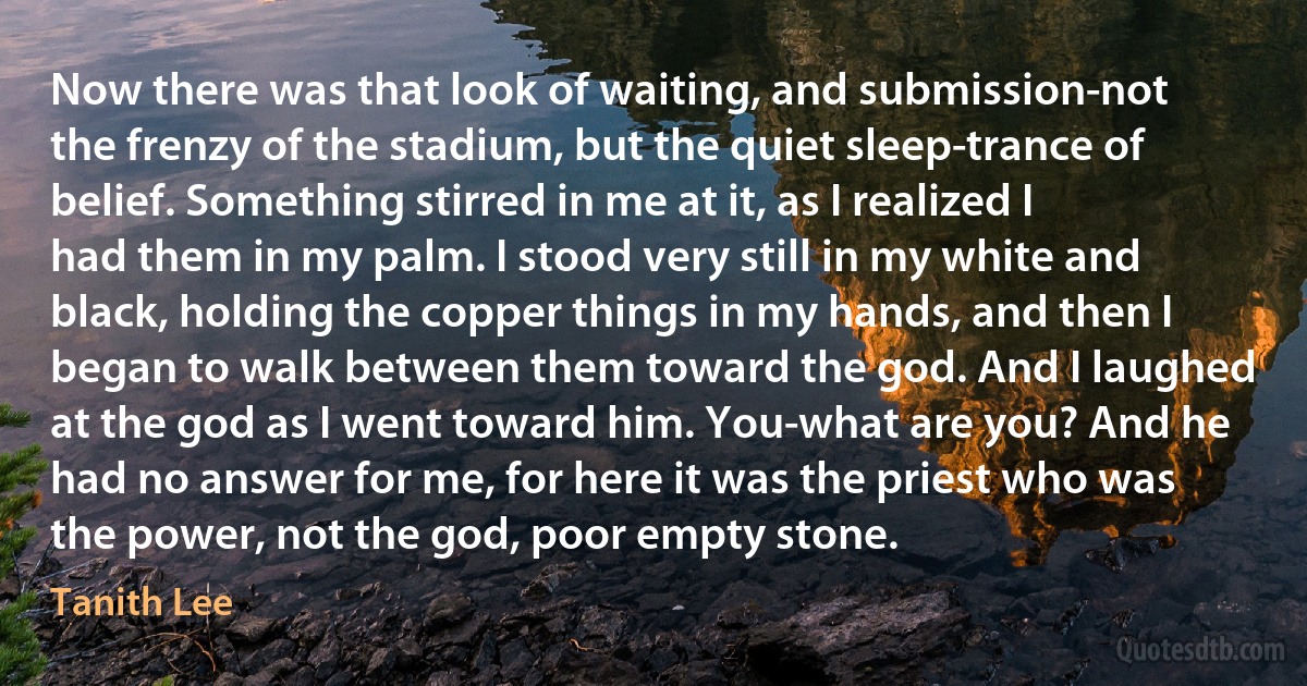 Now there was that look of waiting, and submission-not the frenzy of the stadium, but the quiet sleep-trance of belief. Something stirred in me at it, as I realized I had them in my palm. I stood very still in my white and black, holding the copper things in my hands, and then I began to walk between them toward the god. And I laughed at the god as I went toward him. You-what are you? And he had no answer for me, for here it was the priest who was the power, not the god, poor empty stone. (Tanith Lee)