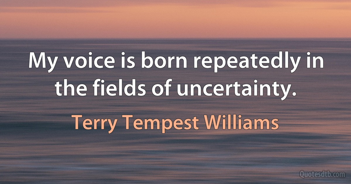 My voice is born repeatedly in the fields of uncertainty. (Terry Tempest Williams)