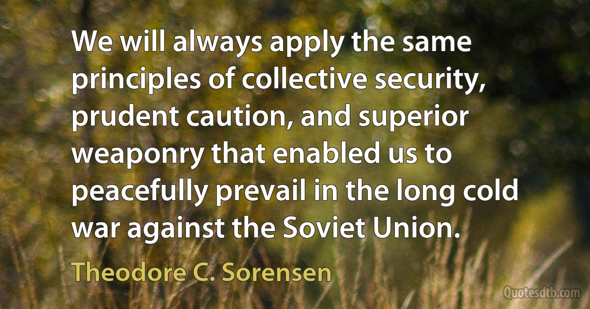 We will always apply the same principles of collective security, prudent caution, and superior weaponry that enabled us to peacefully prevail in the long cold war against the Soviet Union. (Theodore C. Sorensen)