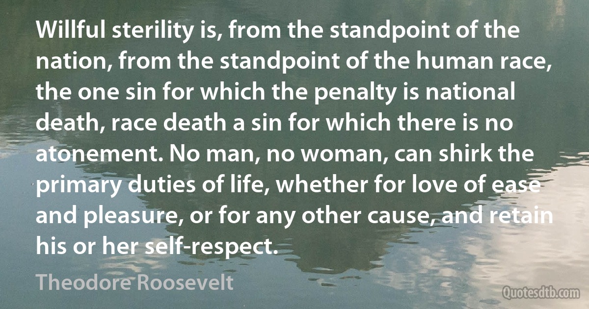 Willful sterility is, from the standpoint of the nation, from the standpoint of the human race, the one sin for which the penalty is national death, race death a sin for which there is no atonement. No man, no woman, can shirk the primary duties of life, whether for love of ease and pleasure, or for any other cause, and retain his or her self-respect. (Theodore Roosevelt)