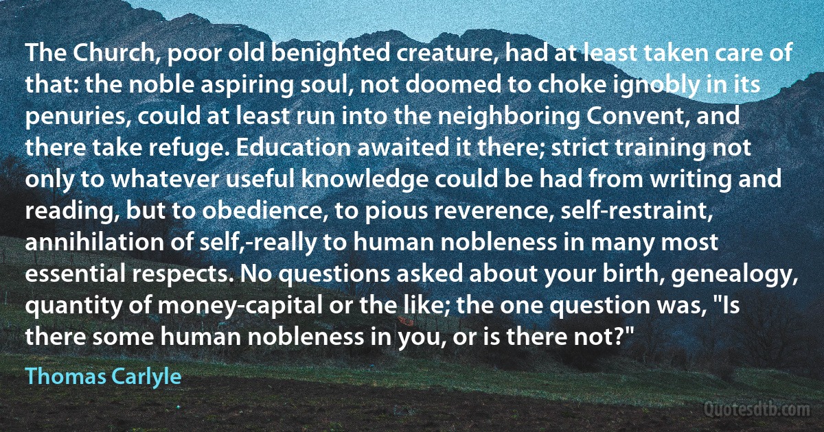 The Church, poor old benighted creature, had at least taken care of that: the noble aspiring soul, not doomed to choke ignobly in its penuries, could at least run into the neighboring Convent, and there take refuge. Education awaited it there; strict training not only to whatever useful knowledge could be had from writing and reading, but to obedience, to pious reverence, self-restraint, annihilation of self,-really to human nobleness in many most essential respects. No questions asked about your birth, genealogy, quantity of money-capital or the like; the one question was, "Is there some human nobleness in you, or is there not?" (Thomas Carlyle)