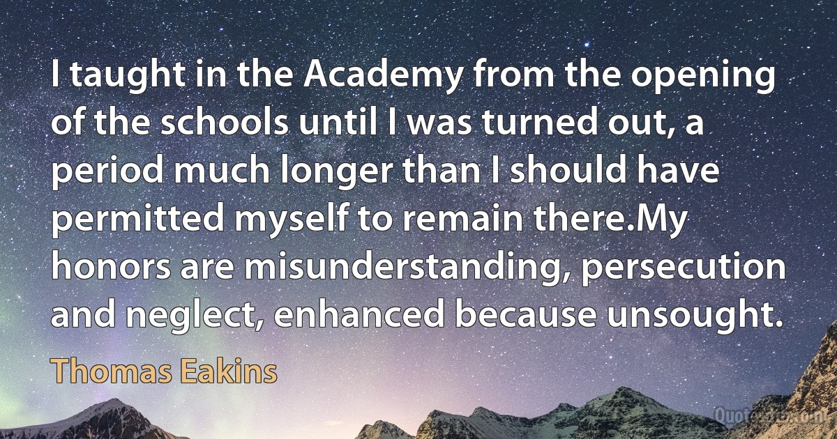 I taught in the Academy from the opening of the schools until I was turned out, a period much longer than I should have permitted myself to remain there.My honors are misunderstanding, persecution and neglect, enhanced because unsought. (Thomas Eakins)