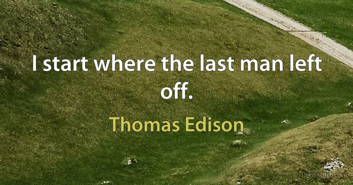 I start where the last man left off. (Thomas Edison)