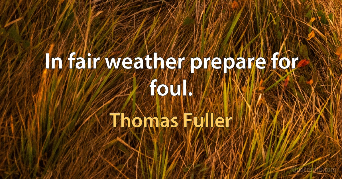 In fair weather prepare for foul. (Thomas Fuller)