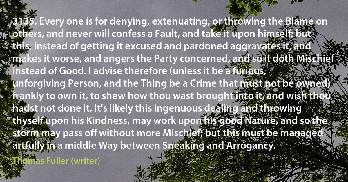 3135. Every one is for denying, extenuating, or throwing the Blame on others, and never will confess a Fault, and take it upon himself; but this, instead of getting it excused and pardoned aggravates it, and makes it worse, and angers the Party concerned, and so it doth Mischief instead of Good. I advise therefore (unless it be a furious, unforgiving Person, and the Thing be a Crime that must not be owned) frankly to own it, to shew how thou wast brought into it, and wish thou hadst not done it. It's likely this ingenuous dealing and throwing thyself upon his Kindness, may work upon his good Nature, and so the storm may pass off without more Mischief; but this must be managed artfully in a middle Way between Sneaking and Arrogancy. (Thomas Fuller (writer))