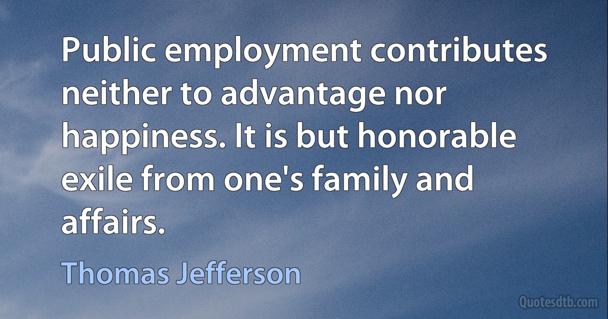 Public employment contributes neither to advantage nor happiness. It is but honorable exile from one's family and affairs. (Thomas Jefferson)