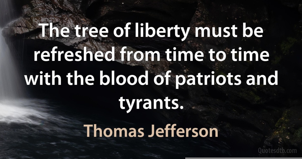 The tree of liberty must be refreshed from time to time with the blood of patriots and tyrants. (Thomas Jefferson)