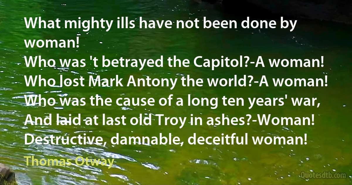 What mighty ills have not been done by woman!
Who was 't betrayed the Capitol?-A woman!
Who lost Mark Antony the world?-A woman!
Who was the cause of a long ten years' war,
And laid at last old Troy in ashes?-Woman!
Destructive, damnable, deceitful woman! (Thomas Otway)