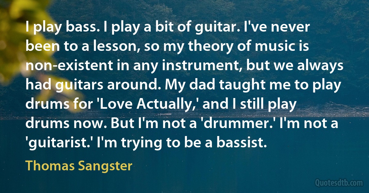 I play bass. I play a bit of guitar. I've never been to a lesson, so my theory of music is non-existent in any instrument, but we always had guitars around. My dad taught me to play drums for 'Love Actually,' and I still play drums now. But I'm not a 'drummer.' I'm not a 'guitarist.' I'm trying to be a bassist. (Thomas Sangster)