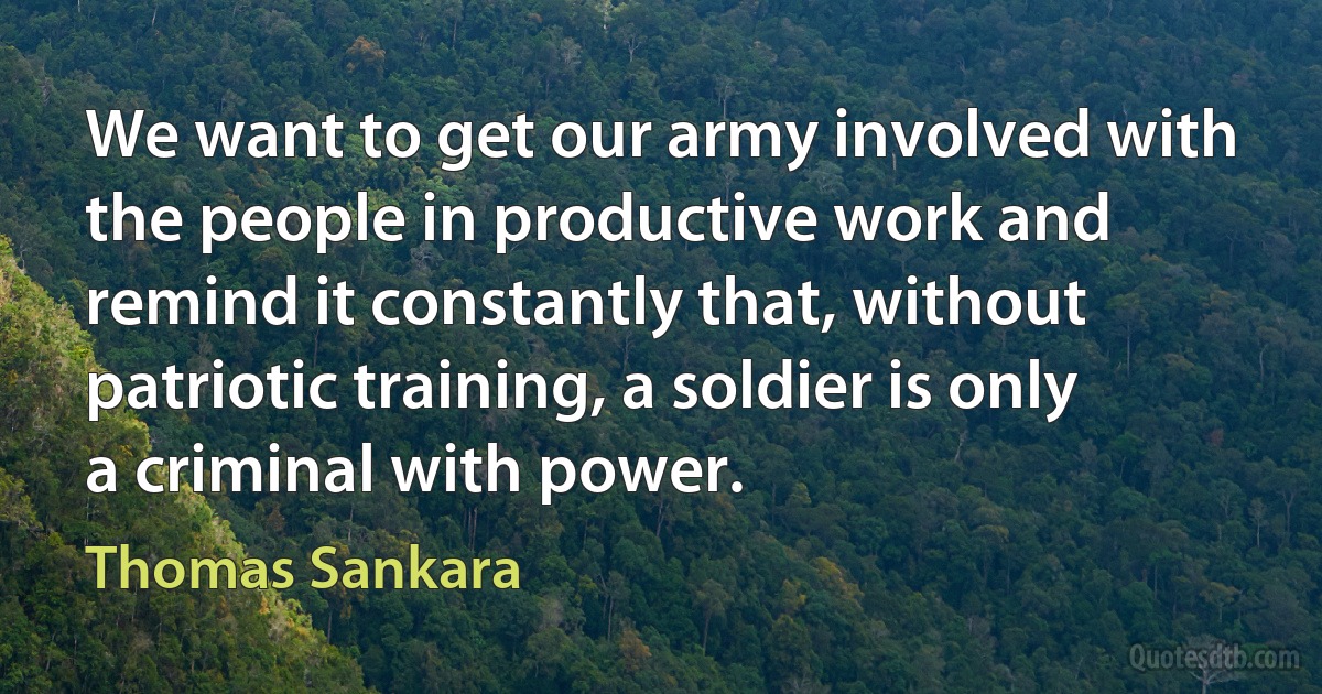 We want to get our army involved with the people in productive work and remind it constantly that, without patriotic training, a soldier is only a criminal with power. (Thomas Sankara)