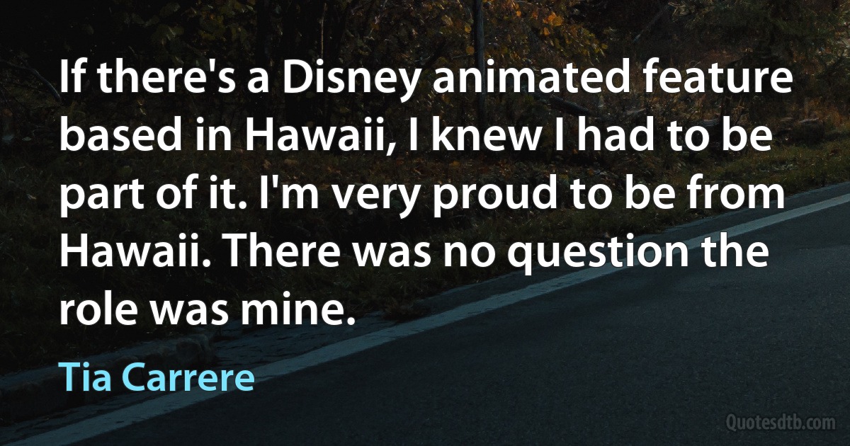 If there's a Disney animated feature based in Hawaii, I knew I had to be part of it. I'm very proud to be from Hawaii. There was no question the role was mine. (Tia Carrere)